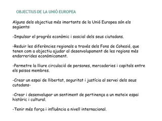 Alguns dels objectius més imortants de la Unió Europea són els
següents:
-Impulsar el progrés econòmic i soscial dels seus ciutadans.
-Reduir les diferències regionals a través dels Fons de Cohesió, que
tenen com a objectiu ajudar al desenvolupament de les regions més
endarrerides econòmicament.
-Permetre la lliure circulació de persones, mercaderies i capitals entre
els països membres.
-Crear un espai de llibertat, seguritat i justícia al servei dels seus
cutadans-
-Crear i desenvolupar un sentiment de pertinença a un mateix espai
històric i cultural.
-Tenir més força i influència a nivell internacional.
 