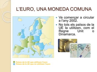 L’EURO, UNA MONEDA COMUNA
 Va començar a circular
a l’any 2002.
 No tots els països de la
UE la utilitzen, com el
Regne Unit o
Dinamarca.
Països de la UE que utilitzen l’euro
Països de la UE que no utilitzen l’euro
 