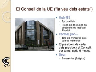 El Consell de la UE (“la veu dels estats”)
◦ Aprova lleis.
◦ Presa de decisions en
qüestions de justícia i
llibertat.
◦ Tots els ministres dels
països membres.
 El president de cada
país presideix el Consell,
per torns, cada 6 mesos.
◦ Brussel·les (Bèlgica)
 