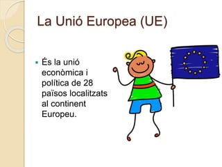 La Unió Europea (UE)
 És la unió
econòmica i
política de 28
països localitzats
al continent
Europeu.
 