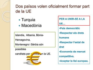 Dos països volen oficialment formar part
de la UE
 Turquia
 Macedònia
Islandia, Albania, Bònia-
Hercegovina,
Montenegro i Sèrbia són
possibles
canditats per a entrar en la UE.
 