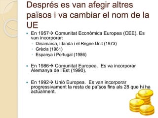 Després es van afegir altres
països i va cambiar el nom de la
UE
 En 1957 Comunitat Econòmica Europea (CEE). Es
van incorporar:
◦ Dinamarca, Irlanda i el Regne Unit (1973)
◦ Grècia (1981)
◦ Espanya i Portugal (1986)
 En 1986 Comunitat Europea. Es va incorporar
Alemanya de l’Est (1990).
 En 1992 Unió Europea. Es van incorporar
progressivament la resta de països fins als 28 que hi ha
actualment.
 