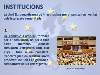 INSTITUCIONS
La Unió Europea disposa de 4 institucions per organitzar-se i vetllar
pels interessos comunitaris
La Comissió Europea: formada
per 27 comissaris, un per a cada
estat membre. Aquests
comissaris s’elegeixen cada cinc
anys i trien a un president.
S’encarreguen de realitzar noves
propostes de lleis i de garantir el
compliment de les lleis vigents.
1
Comissió Europea
 