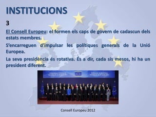 INSTITUCIONS
El Consell Europeu: el formen els caps de govern de cadascun dels
estats membres.
S’encarreguen d’impulsar les polítiques generals de la Unió
Europea.
La seva presidència és rotativa. És a dir, cada sis mesos, hi ha un
president diferent.
3
Consell Europeu 2012
 