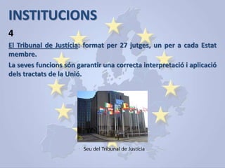 INSTITUCIONS
El Tribunal de Justícia: format per 27 jutges, un per a cada Estat
membre.
La seves funcions són garantir una correcta interpretació i aplicació
dels tractats de la Unió.
4
Seu del Tribunal de Justícia
 