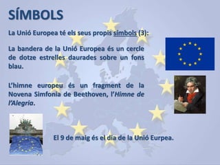 SÍMBOLS
La Unió Europea té els seus propis símbols (3):
La bandera de la Unió Europea és un cercle
de dotze estrelles daurades sobre un fons
blau.
L’himne europeu és un fragment de la
Novena Simfonia de Beethoven, l’Himne de
l’Alegria.
El 9 de maig és el dia de la Unió Eurpea.
 
