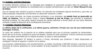 9.2.GUERRA AUSTRO-PRUSIANA
El Canciller Bismarck continuó con su estrategia para establecer la supremacía prusiana sobre los austriacos. Así,
logró que Napoleón III declarara su neutralidad ante un posible enfrentamiento y se alió con Víctor Manuel II (rey
de Italia)
Una ver logrado esto, declaró la guerra a Austria. Su intención era arrebatarle algunos territorios y, para ello, se
había preparado impulsando enormemente su desarrollo industrial y militar.
En unas pocas semanas, las tropas prusianas derrotaron a sus enemigos. La batalla final se desarrolló en
1866, en Sadowa. Tras la victoria, Prusia y Austria firmaron la Paz de Praga, que permitió la ampliación
territorial prusiana. Por otra parte, Austria renunció de manera definitiva a formar parte de una futura Alemania
unificada y aceptó la disolución de la Confederación Germánica.
9.3.GUERRA FRANCO-PRUSIANA
La última etapa de la unificación, y la última guerra, enfrentó a Prusia con uno de sus tradicionales
enemigos: Francia.
La razón del conflicto fue la petición de la nobleza española para que el príncipe Leopoldo de Hohenzollern,
primo del rey de Prusia, aceptara la corona de España, vacante en esos momentos. Francia, temerosa de quedar
entre dos países dominados por la nobleza prusiana, se opuso a esta posibilidad.
Poco después, Napoleón III declaró la guerra a Prusia, afirmando que Guillermo I había despreciado al
embajador francés al negarse a recibirlo en su palacio.
Los prusianos, adelantándose a los acontecimientos, ya habían movilizado a 500.000 hombres y derrotaron a los
franceses de manera aplastante en varias batallas. El propio Napoleón III había sido tomado prisionero durante
la guerra.
 