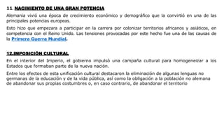 11. NACIMIENTO DE UNA GRAN POTENCIA
Alemania vivió una época de crecimiento económico y demográfico que la convirtió en una de las
principales potencias europeas.
Esto hizo que empezara a participar en la carrera por colonizar territorios africanos y asiáticos, en
competencia con el Reino Unido. Las tensiones provocadas por este hecho fue una de las causas de
la Primera Guerra Mundial.
12.IMPOSICIÓN CULTURAL
En el interior del Imperio, el gobierno impulsó una campaña cultural para homogeneizar a los
Estados que formaban parte de la nueva nación.
Entre los efectos de esta unificación cultural destacaron la eliminación de algunas lenguas no
germanas de la educación y de la vida pública, así como la obligación a la población no alemana
de abandonar sus propias costumbres o, en caso contrario, de abandonar el territorio
 
