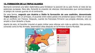 13. FORMACIÓN DE LA TRIPLE ALIANZA
Bismarck comenzó una labor diplomática para fortalecer la posición de su país frente al resto de las
potencias europeas. Para ello, fomentó la creación de alianzas internacionales que contrarrestaran
el peligro de nuevas guerras en el continente.
De esta forma, negoció con Austria e Italia la formación de una coalición, denominada
Triple Alianza. En un principio, el acuerdo entre estos países era prestarse apoyo militar en el caso
de un conflicto con Francia. Después, cuando los franceses firmaron sus propias alianzas, esto se
amplió a Gran Bretaña y Rusia.
Aparte de esto, el Canciller impulsó el gasto militar para reforzar aún más su ejército. Este periodo,
conocido como la Paz Armada, desembocó años después en la Primera Guerra Mundial.
 