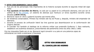 2. OTTO VON BISMARCK (1815-1898)
 Fue uno de los personajes más importantes de la historia europea durante la segunda mitad del siglo
XVIII
 Fue apodado el Canciller de Hierro, no solo por su papel en la unificación alemana, sino por ser el
artífice de la Paz armada, un sistema de alianzas que mantuvo un tenso equilibrio durante varias
décadas (1870-1914).
 Bismarck nació en 1815 y gobernó durante casi treinta años.
 De tendencia conservadora. Primero fue ministro del rey de Prusia y, después, ministro del emperador de
Alemania.
 Durante el proceso de unificación lideró las tres guerras que desembocaron en la conformación del
Imperio Alemán.
 El Canciller fue también el ideólogo de la reforma militar que pretendía Guillermo I. Para realizarla,
estableció una auténtica dictadura, prescindiendo del parlamento entre los años 1862 y 1866.
Con los impuestos fijado por el rey, Bismarck logró convertir a su país en una potencia capaz de
enfrentarse con éxito a austriacos y franceses
OTTO VON BISMARCK
EL CANCILLER DE HIERRO
 