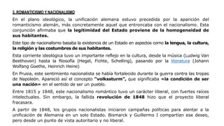 3. ROMANTICISMO Y NACIONALISMO
En el plano ideológico, la unificación alemana estuvo precedida por la aparición del
romanticismo alemán, más concretamente aquel que entroncaba con el nacionalismo. Esta
conjunción afirmaba que la legitimidad del Estado proviene de la homogeneidad de
sus habitantes.
Este tipo de nacionalismo basaba la existencia de un Estado en aspectos como la lengua, la cultura,
la religión y las costumbres de sus habitantes.
Esta corriente ideológica tuvo un importante reflejo en la cultura, desde la música (Ludwig Van
Beethoven) hasta la filosofía (Hegel, Fichte, Schelling), pasando por la literatura (Johann
Wolfang Goethe, Heinrich Heine)
En Prusia, este sentimiento nacionalista se había fortalecido durante la guerra contra las tropas
de Napoleón. Apareció así el concepto “volkssturm”, que significaba «la condición de ser
una nación» en el sentido de ser un pueblo.
Entre 1815 y 1848, este nacionalismo romántico tuvo un carácter liberal, con fuertes raíces
intelectuales. Sin embargo, la fallida revolución de 1848 hizo que el proyecto liberal
fracasara.
A partir de 1848, los grupos nacionalistas iniciaron campañas políticas para alentar a la
unificación de Alemania en un solo Estado. Bismarck y Guillermo I compartían ese deseo,
pero desde un punto de vista autoritario y no liberal.
 