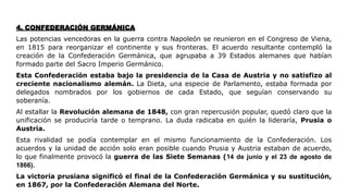 4. CONFEDERACIÓN GERMÁNICA
Las potencias vencedoras en la guerra contra Napoleón se reunieron en el Congreso de Viena,
en 1815 para reorganizar el continente y sus fronteras. El acuerdo resultante contempló la
creación de la Confederación Germánica, que agrupaba a 39 Estados alemanes que habían
formado parte del Sacro Imperio Germánico.
Esta Confederación estaba bajo la presidencia de la Casa de Austria y no satisfizo al
creciente nacionalismo alemán. La Dieta, una especie de Parlamento, estaba formada por
delegados nombrados por los gobiernos de cada Estado, que seguían conservando su
soberanía.
Al estallar la Revolución alemana de 1848, con gran repercusión popular, quedó claro que la
unificación se produciría tarde o temprano. La duda radicaba en quién la lideraría, Prusia o
Austria.
Esta rivalidad se podía contemplar en el mismo funcionamiento de la Confederación. Los
acuerdos y la unidad de acción solo eran posible cuando Prusia y Austria estaban de acuerdo,
lo que finalmente provocó la guerra de las Siete Semanas (14 de junio y el 23 de agosto de
1866).
La victoria prusiana significó el final de la Confederación Germánica y su sustitución,
en 1867, por la Confederación Alemana del Norte.
 