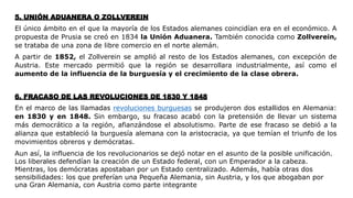 5. UNIÓN ADUANERA O ZOLLVEREIN
El único ámbito en el que la mayoría de los Estados alemanes coincidían era en el económico. A
propuesta de Prusia se creó en 1834 la Unión Aduanera. También conocida como Zollverein,
se trataba de una zona de libre comercio en el norte alemán.
A partir de 1852, el Zollverein se amplió al resto de los Estados alemanes, con excepción de
Austria. Este mercado permitió que la región se desarrollara industrialmente, así como el
aumento de la influencia de la burguesía y el crecimiento de la clase obrera.
6. FRACASO DE LAS REVOLUCIONES DE 1830 Y 1848
En el marco de las llamadas revoluciones burguesas se produjeron dos estallidos en Alemania:
en 1830 y en 1848. Sin embargo, su fracaso acabó con la pretensión de llevar un sistema
más democrático a la región, afianzándose el absolutismo. Parte de ese fracaso se debió a la
alianza que estableció la burguesía alemana con la aristocracia, ya que temían el triunfo de los
movimientos obreros y demócratas.
Aun así, la influencia de los revolucionarios se dejó notar en el asunto de la posible unificación.
Los liberales defendían la creación de un Estado federal, con un Emperador a la cabeza.
Mientras, los demócratas apostaban por un Estado centralizado. Además, había otras dos
sensibilidades: los que preferían una Pequeña Alemania, sin Austria, y los que abogaban por
una Gran Alemania, con Austria como parte integrante
 