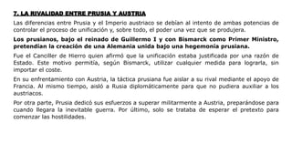 7. LA RIVALIDAD ENTRE PRUSIA Y AUSTRIA
Las diferencias entre Prusia y el Imperio austriaco se debían al intento de ambas potencias de
controlar el proceso de unificación y, sobre todo, el poder una vez que se produjera.
Los prusianos, bajo el reinado de Guillermo I y con Bismarck como Primer Ministro,
pretendían la creación de una Alemania unida bajo una hegemonía prusiana.
Fue el Canciller de Hierro quien afirmó que la unificación estaba justificada por una razón de
Estado. Este motivo permitía, según Bismarck, utilizar cualquier medida para lograrla, sin
importar el coste.
En su enfrentamiento con Austria, la táctica prusiana fue aislar a su rival mediante el apoyo de
Francia. Al mismo tiempo, aisló a Rusia diplomáticamente para que no pudiera auxiliar a los
austriacos.
Por otra parte, Prusia dedicó sus esfuerzos a superar militarmente a Austria, preparándose para
cuando llegara la inevitable guerra. Por último, solo se trataba de esperar el pretexto para
comenzar las hostilidades.
 