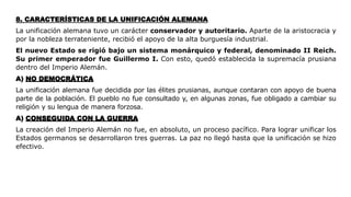 8. CARACTERÍSTICAS DE LA UNIFICACIÓN ALEMANA
La unificación alemana tuvo un carácter conservador y autoritario. Aparte de la aristocracia y
por la nobleza terrateniente, recibió el apoyo de la alta burguesía industrial.
El nuevo Estado se rigió bajo un sistema monárquico y federal, denominado II Reich.
Su primer emperador fue Guillermo I. Con esto, quedó establecida la supremacía prusiana
dentro del Imperio Alemán.
A) NO DEMOCRÁTICA
La unificación alemana fue decidida por las élites prusianas, aunque contaran con apoyo de buena
parte de la población. El pueblo no fue consultado y, en algunas zonas, fue obligado a cambiar su
religión y su lengua de manera forzosa.
A) CONSEGUIDA CON LA GUERRA
La creación del Imperio Alemán no fue, en absoluto, un proceso pacífico. Para lograr unificar los
Estados germanos se desarrollaron tres guerras. La paz no llegó hasta que la unificación se hizo
efectivo.
 