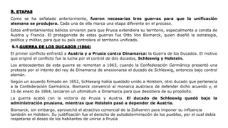 9. ETAPAS
Como se ha señalado anteriormente, fueron necesarias tres guerras para que la unificación
alemana se produjera. Cada una de ella marca una etapa diferente en el proceso.
Estos enfrentamientos bélicos sirvieron para que Prusia extendiera su territorio, especialmente a consta de
Austria y Francia. El protagonista de estas guerras fue Otto Von Bismarck, quien diseñó la estrategia,
política y militar, para que su país controlara el territorio unificado.
9.1.GUERRA DE LOS DUCADOS (1864)
El primer conflicto enfrentó a Austria y a Prusia contra Dinamarca: la Guerra de los Ducados. El motivo
que originó el conflicto fue la lucha por el control de dos ducados, Schleswig y Holstein.
Los antecedentes de esta guerra se remontan a 1863, cuando la Confederación Germánica presentó una
protesta por el intento del rey de Dinamarca de anexionarse el ducado de Schleswig, entonces bajo control
alemán.
Según un acuerdo firmado en 1852, Schleswig había quedado unido a Holstein, otro ducado que pertenecía
a la Confederación Germánica. Bismarck convenció al monarca austriaco de defender dicho acuerdo y, el
16 de enero de 1864, lanzaron un ultimátum a Dinamarca para que desistiera de su propósito.
La guerra acabó con la victoria de Prusia y Austria. El ducado de Schleswig quedó bajo la
administración prusiana, mientras que Holstein pasó a depender de Austria.
Bismarck, sin embargo, aprovechó el atractivo comercial de la Zollverein para imponer su influencia
también en Holstein. Su justificación fue el derecho de autodeterminación de los pueblos, por el cual debía
respetarse el deseo de los habitantes de unirse a Prusia
 