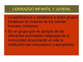 LIDERAZGO INFANTIL Y JUVENILLa pertenencia y asistencia a estos grupos fortalecen la vivencia de los valores humano cristianosEs un grupo que se apropia de las diferentes actividades religiosas de la comunidad proyectando en ella la institución con entusiasmo y apropiación