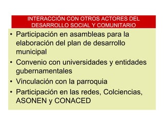 INTERACCIÓN CON OTROS ACTORES DEL DESARROLLO SOCIAL Y COMUNITARIOParticipación en asambleas para la elaboración del plan de desarrollo municipalConvenio con universidades y entidades gubernamentalesVinculación con la parroquiaParticipación en las redes, Colciencias, ASONEN y CONACED