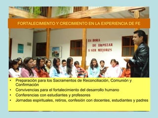 FORTALECIMIENTO Y CRECIMIENTO EN LA EXPERIENCIA DE FEPreparación para los Sacramentos de Reconciliación, Comunión y ConfirmaciónConvivencias para el fortalecimiento del desarrollo humanoConferencias con estudiantes y profesoresJornadas espirituales, retiros, confesión con docentes, estudiantes y padres