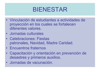 BIENESTARVinculación de estudiantes a actividades de proyección en los cuales se fortalecen diferentes valores.Jornadas culturalesCelebraciones: Fiestas patronales, Navidad, Madre Caridad.Encuentros fraternosCapacitación y orientación en prevención de desastres y primeros auxilios.Jornadas de vacunación.