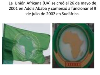 La Unión Africana (UA) se creó el 26 de mayo de
2001 en Addis Ababa y comenzó a funcionar el 9
de julio de 2002 en Sudáfri...