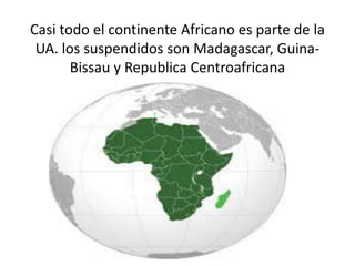 Casi todo el continente Africano es parte de la
UA. los suspendidos son Madagascar, Guina-
Bissau y Republica Centroafrica...