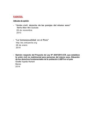 FUENTES:
Artículosdeopinión
- “Unión civil: derecho de las parejas del mismo sexo”
Martha Meier Miró Quesada
09 de noviembre
2013
- “La homosexualidad en el Perú”
http://es.wikipedia.org
28 de enero
2014
- Opinión respecto del Proyecto de Ley Nº 2647/2013-CR, que establece
la unión civil no matrimonial para personas del mismo sexo. Situación
de los derechos fundamentales de la población LGBTI en el país
Gisella Vignolo Humaní
Marzo
2014
 