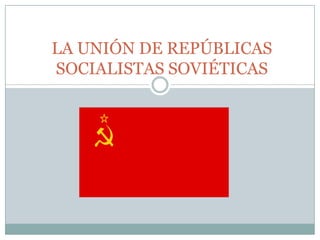 LA UNIÓN DE REPÚBLICAS
SOCIALISTAS SOVIÉTICAS
 