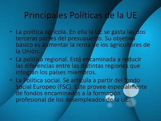 Principales Políticas de la UELa política agrícola. En ella la UE se gasta las dos terceras partes del presupuesto. Su objetivo básico es aumentar la renta de los agricultores de la Unión.La política regional. Está encaminada a reducir  las diferencias entre las distintas regiones que integran los países miembros.La Política social. Se articula a partir del fondo Social Europeo (FSC). Este provee especialmente de fondos encaminados a la formación profesional de los desempleados de la UE.
