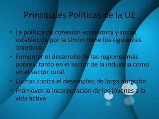 Principales Políticas de la UELa política de cohesión económica y social establecida por la Unión tiene los siguientes objetivos:Fomentar el desarrollo de las regiones más pobres, tanto en el sector de la industria como en el sector rural.Luchar contra el desempleo de larga duraciónPromover la incorporación de los jóvenes a la vida activa.