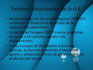 Fondos Estructurales de la U.E.Fondo Europeo del Desarrollo Regional (FENDER) su función es financiar el desarrollo de las regiones más deprimidas.Fondo Social Europeo (FSC) Financia programas de ayuda a los sectores sociales más desfavorecidos.Fondo Europeo de Orientación y Garantía Agrícola. Su función es orientar el desarrollo agrario y establecer precios de garantía para los productos del sector.