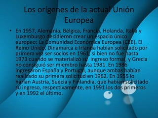 Los orígenes de la actual Unión EuropeaEn 1957, Alemania, Bélgica, Francia, Holanda, Italia y Luxemburgo decidieron crear un espacio único europeo: La Comunidad Económica Europea (CEE). El Reino Unido, Dinamarca e Irlanda habían solicitado por primera vez ser socios en 1961, si bien no fue hasta 1973 cuando se materializó su  ingreso formal, y Grecia no consiguió ser miembro hasta 1981. En 1986 ingresaron España y Portugal, aunque ambas habían realizado su primera solicitud en 1962. En 1955 lo harían Austria, Suecia y Finlandia, que habían solicitado su ingreso, respectivamente, en 1991 los dos primeros y en 1992 el último.