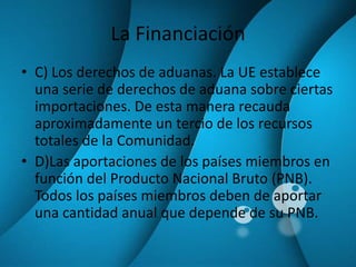 La FinanciaciónC) Los derechos de aduanas. La UE establece una serie de derechos de aduana sobre ciertas importaciones. De esta manera recauda aproximadamente un tercio de los recursos totales de la Comunidad.D)Las aportaciones de los países miembros en función del Producto Nacional Bruto (PNB). Todos los países miembros deben de aportar una cantidad anual que depende de su PNB.