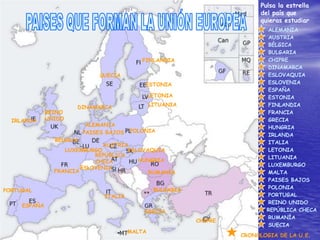 Pulsa la estrella
                                                                           del país que
                                                                           quieras estudiar
                                                                             ALEMANIA
                                                                             AUSTRIA
                                                                             BÉLGICA
                                                                             BULGARIA
                                            FINLANDIA                        CHIPRE
                                                                             DINAMARCA
                              SUECIA                                         ESLOVAQUIA
                                             ESTONIA                         ESLOVENIA
                                                                             ESPAÑA
                                                 LETONIA                     ESTONIA
                      DINAMARCA                  LITUANIA                    FINLANDIA
              REINO                                                          FRANCIA
  IRLANDA     UNIDO                                                          GRECIA
                           ALEMANIA                                          HUNGRIA
                          PAISES BAJOS   POLONIA
                                                                             IRLANDA
                BÉLGICA                                                      ITALIA
                              AUSTRIA
                   LUXEMBURGO         ESLOVAQUIA                             LETONIA
                            REPÚBLICA                                        LITUANIA
                            CHECA        HUNGRIA
                                                                             LUXEMBURGO
                        ESLOVENIA
                FRANCIA                     RUMANÍA                          MALTA
                                                                             PAISES BAJOS
                                                  BULGARIA                   POLONIA
PORTUGAL
                                ITALIA                                       PORTUGAL
                                                                             REINO UNIDO
     ESPAÑA
                                             GRECIA                          REPÚBLICA CHECA
                                                                             RUMANÍA
                                                             CHIPRE
                                                                             SUECIA
                                         MALTA
                                                                      CRONOLOGIA DE LA U.E.
 