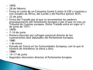 197528 de febreroFirma en Lomé de un Convenio (Lomé I) entre la CEE y cuarenta y seis Estados de África, del Caribe y del Pacífico (países ACP).22 de julioFirma del Tratado por el que se incrementan los poderes presupuestarios del Parlamento Europeo y por el que se crea un Tribunal de Cuentas europeo. Dicho Tratado entra en vigor el 1 de junio de 1977.19797–10 de junioPrimera elección por sufragio universal directo de los cuatrocientos diez diputados del Parlamento Europeo.19811 de eneroEntrada de Grecia en las Comunidades Europeas, con lo que el número de miembros se eleva a diez.198414–17 de junioSegundas elecciones directas al Parlamento Europeo.