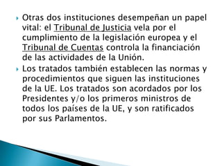 Otras dos instituciones desempeñan un papel vital: el Tribunal de Justicia vela por el cumplimiento de la legislación europea y el Tribunal de Cuentas controla la financiación de las actividades de la Unión.Los tratados también establecen las normas y procedimientos que siguen las instituciones de la UE. Los tratados son acordados por los Presidentes y/o los primeros ministros de todos los países de la UE, y son ratificados por sus Parlamentos.