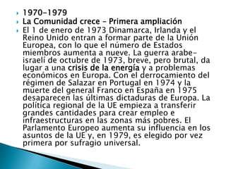 1970-1979La Comunidad crece – Primera ampliaciónEl 1 de enero de 1973 Dinamarca, Irlanda y el Reino Unido entran a formar parte de la Unión Europea, con lo que el número de Estados miembros aumenta a nueve. La guerra arabe-israelí de octubre de 1973, breve, pero brutal, da lugar a una crisis de la energía y a problemas económicos en Europa. Con el derrocamiento del régimen de Salazar en Portugal en 1974 y la muerte del general Franco en España en 1975 desaparecen las últimas dictaduras de Europa. La política regional de la UE empieza a transferir grandes cantidades para crear empleo e infraestructuras en las zonas más pobres. El Parlamento Europeo aumenta su influencia en los asuntos de la UE y, en 1979, es elegido por vez primera por sufragio universal.