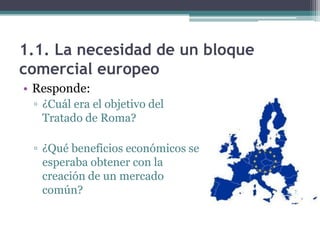 1.1. La necesidad de un bloque
comercial europeo
• Responde:
▫ ¿Cuál era el objetivo del
Tratado de Roma?
▫ ¿Qué beneficios económicos se
esperaba obtener con la
creación de un mercado
común?
 