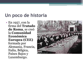 Un poco de historia
• En 1957, con la
  firma del Tratado
  de Roma, se creó
  la Comunidad
  Económica
  Europea (CEE)
  formada por
  Alemania, Francia,
  Italia, Bélgica,
  Países Bajos y
  Luxemburgo.
 