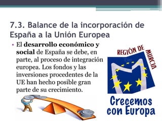 7.3. Balance de la incorporación de
España a la Unión Europea
• El desarrollo económico y
  social de España se debe, en
  parte, al proceso de integración
  europea. Los fondos y las
  inversiones procedentes de la
  UE han hecho posible gran
  parte de su crecimiento.
 
