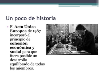 Un poco de historia
• El Acta Única
  Europea de 1987
  incorporó el
  principio de
  cohesión
  económica y
  social para que
  fuera posible un
  desarrollo
  equilibrado de todos
  los miembros.
 