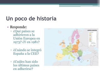 Un poco de historia
• Responde:
 ▫ ¿Qué países se
   adhirieron a la
   Unión Europea en
   1973? ¿Y en 1981?

 ▫ ¿Cuándo se integró
   España a la CEE?

 ▫ ¿Cuáles han sido
   los últimos países
   en adherirse?
 