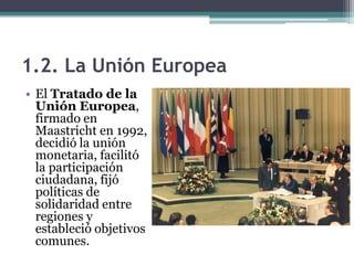 1.2. La Unión Europea
• El Tratado de la
  Unión Europea,
  firmado en
  Maastricht en 1992,
  decidió la unión
  monetaria, facilitó
  la participación
  ciudadana, fijó
  políticas de
  solidaridad entre
  regiones y
  estableció objetivos
  comunes.
 