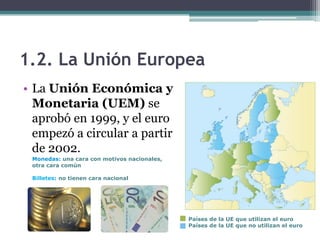 1.2. La Unión Europea
• La Unión Económica y
  Monetaria (UEM) se
  aprobó en 1999, y el euro
  empezó a circular a partir
  de 2002.
 Monedas: una cara con motivos nacionales,
 otra cara común

 Billetes: no tienen cara nacional




                                             Países de la UE que utilizan el euro
                                             Países de la UE que no utilizan el euro
 