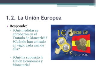 1.2. La Unión Europea
• Responde:
 ▫ ¿Qué medidas se
   aprobaron en el
   Tratado de Maastrich?
   ¿Cuándo han entrado
   en vigor cada una de
   ella?

 ▫ ¿Qué ha supuesto la
   Unión Económica y
   Monetaria?
 