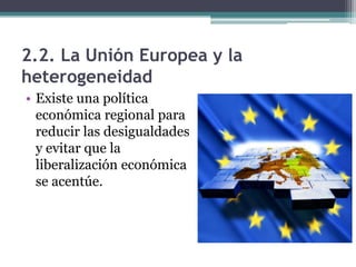 2.2. La Unión Europea y la
heterogeneidad
• Existe una política
  económica regional para
  reducir las desigualdades
  y evitar que la
  liberalización económica
  se acentúe.
 
