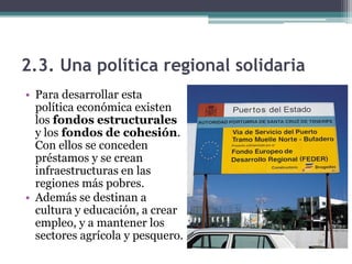 2.3. Una política regional solidaria
• Para desarrollar esta
  política económica existen
  los fondos estructurales
  y los fondos de cohesión.
  Con ellos se conceden
  préstamos y se crean
  infraestructuras en las
  regiones más pobres.
• Además se destinan a
  cultura y educación, a crear
  empleo, y a mantener los
  sectores agrícola y pesquero.
 