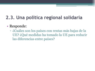 2.3. Una política regional solidaria
• Responde:
  ▫ ¿Cuáles son los países con rentas más bajas de la
    UE? ¿Qué medidas ha tomado la UE para reducir
    las diferencias entre países?
 