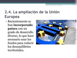 2.4. La ampliación de la Unión
Europea
• Recientemente se
  han incorporado
  países con un
  grado de desarrollo
  diverso, lo que hace
  necesario usar los
  fondos para reducir
  los desequilibrios
  territoriales.
 
