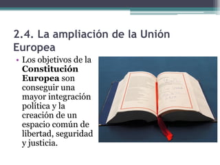 2.4. La ampliación de la Unión
Europea
• Los objetivos de la
  Constitución
  Europea son
  conseguir una
  mayor integración
  política y la
  creación de un
  espacio común de
  libertad, seguridad
  y justicia.
 